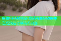 麻豆91视频大全 高清麻豆视频免费在线观看尽享精彩内容