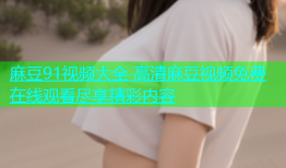 麻豆91视频大全 高清麻豆视频免费在线观看尽享精彩内容
