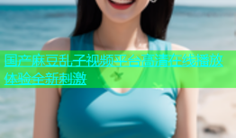 国产麻豆乱子视频平台高清在线播放体验全新刺激