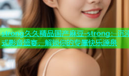 strong久久精品国产麻豆-strong：沉浸式影音盛宴，解锁你的专属快乐源泉