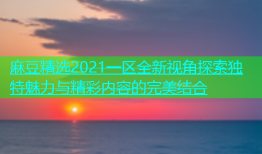 麻豆精选2021一区全新视角探索独特魅力与精彩内容的完美结合