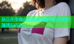 麻豆床传媒自制视频高清体验尽享专属精彩内容