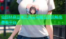 仙踪林麻豆果冻精品视频高清流畅免费看平台