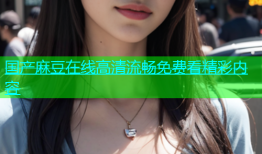 国产麻豆在线高清流畅免费看精彩内容