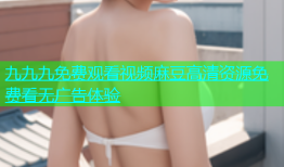 九九九免费观看视频麻豆高清资源免费看无广告体验