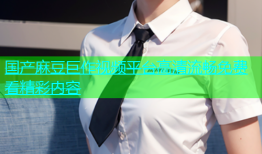 国产麻豆巨作视频平台高清流畅免费看精彩内容