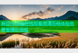 麻豆96视频在线观看高清流畅体验免费看精彩视频