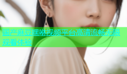 国产麻豆嘿咻视频平台高清流畅无限观看体验
