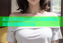 麻豆叼嘿视频大全平台 极速高清在线播放海量精彩内容