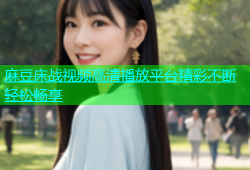 麻豆床战视频高清播放平台精彩不断轻松畅享