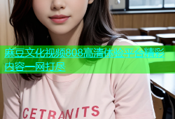 麻豆文化视频808高清体验平台精彩内容一网打尽
