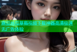 麻豆丝瓜草莓视频下载神器高清极速无广告体验