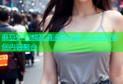 麻豆97视频高清流畅观看平台全网原创内容聚合