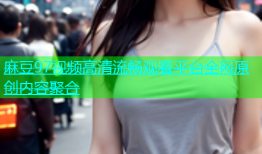 麻豆97视频高清流畅观看平台全网原创内容聚合