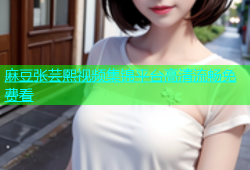 麻豆张芸熙视频集锦平台高清流畅免费看