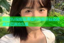 麻豆9U视频高清福利视频平台全网最新资源抢先看