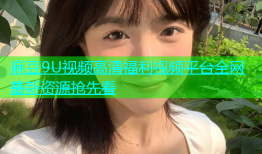 麻豆9U视频高清福利视频平台全网最新资源抢先看