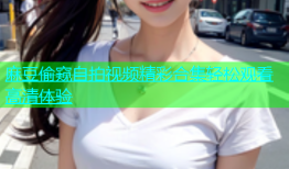 麻豆偷窥自拍视频精彩合集轻松观看高清体验