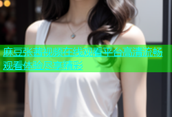 麻豆张茜视频在线观看平台高清流畅观看体验尽享精彩