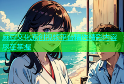 麻豆文化原创视频平台精选精彩内容尽在掌握