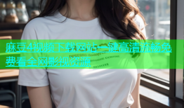 麻豆4视频下载网站一键高清流畅免费看全网影视资源