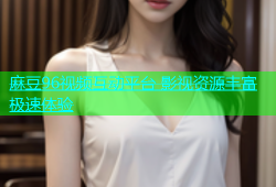 麻豆96视频互动平台 影视资源丰富极速体验