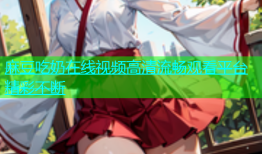 麻豆吃奶在线视频高清流畅观看平台精彩不断