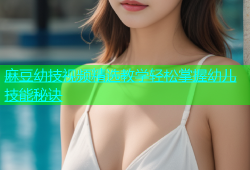 麻豆幼技视频精选教学轻松掌握幼儿技能秘诀