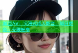 麻豆AV：沉浸式成人影音，每日更新，无限畅享