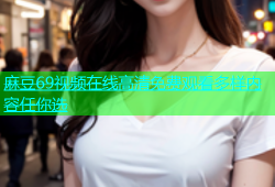 麻豆69视频在线高清免费观看多样内容任你选