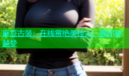 麻豆古装：在线赏绝美佳人，圆你穿越梦