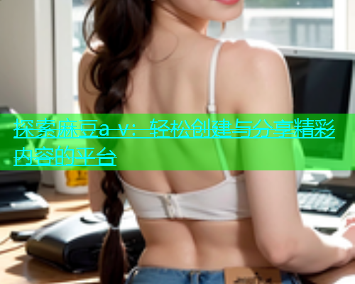 探索麻豆a v：轻松创建与分享精彩内容的平台