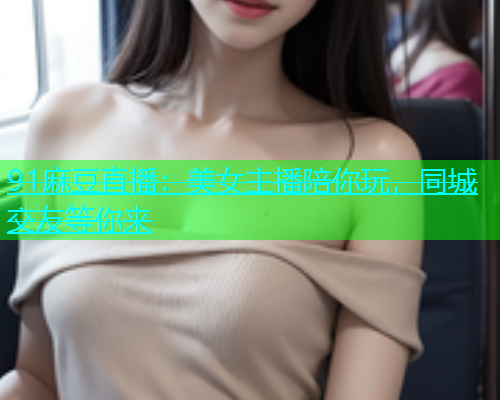 91麻豆直播：美女主播陪你玩，同城交友等你来