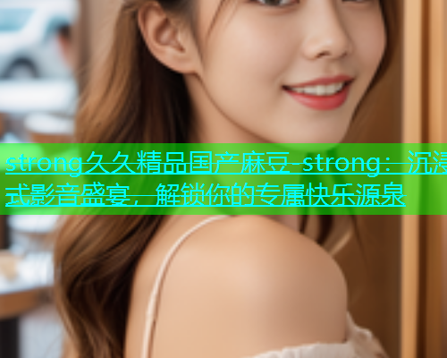 strong久久精品国产麻豆-strong：沉浸式影音盛宴，解锁你的专属快乐源泉