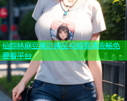 仙踪林麻豆果冻精品视频高清流畅免费看平台