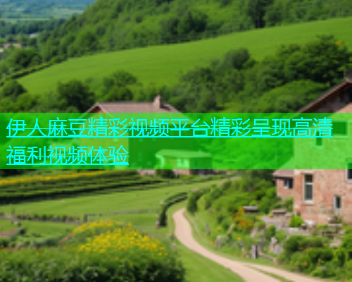 伊人麻豆精彩视频平台精彩呈现高清福利视频体验