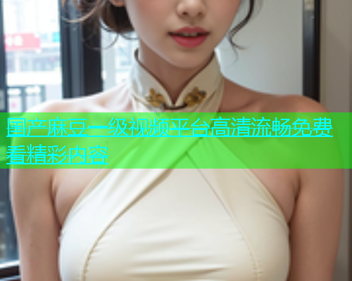 国产麻豆一级视频平台高清流畅免费看精彩内容