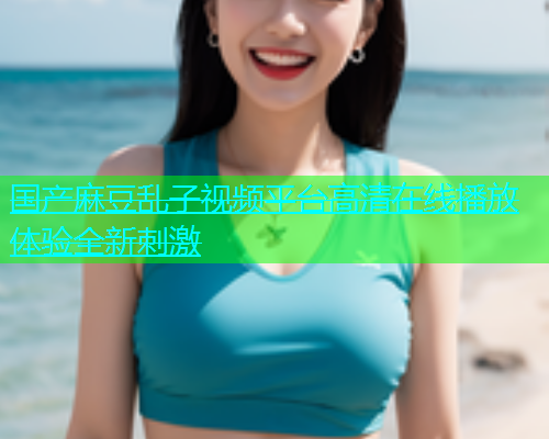 国产麻豆乱子视频平台高清在线播放体验全新刺激