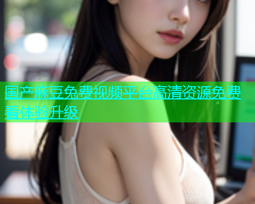 国产麻豆兔费视频平台高清资源免费看体验升级