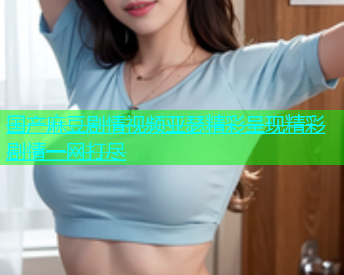 国产麻豆剧情视频亚瑟精彩呈现精彩剧情一网打尽