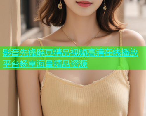 影音先锋麻豆精品视频高清在线播放平台畅享海量精品资源