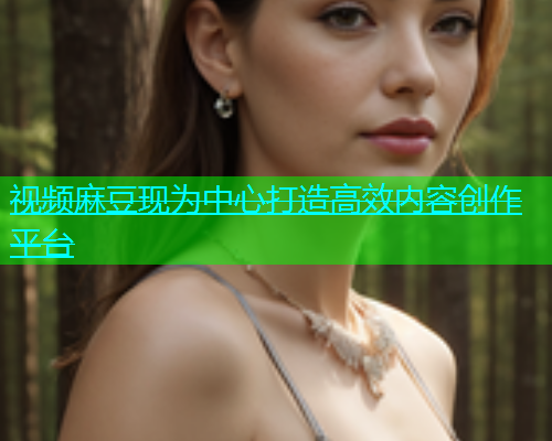 视频麻豆现为中心打造高效内容创作平台