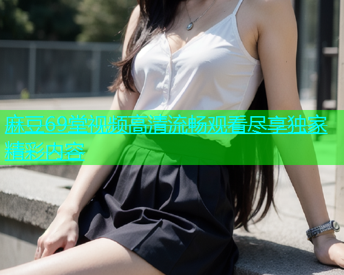 麻豆69堂视频高清流畅观看尽享独家精彩内容