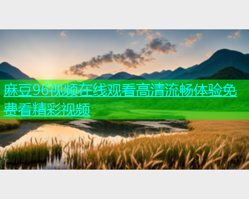 麻豆96视频在线观看高清流畅体验免费看精彩视频