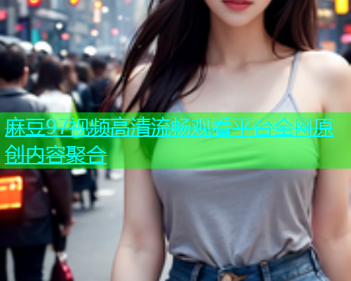 麻豆97视频高清流畅观看平台全网原创内容聚合