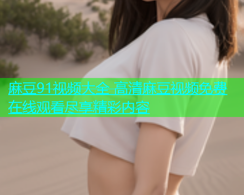 麻豆91视频大全 高清麻豆视频免费在线观看尽享精彩内容