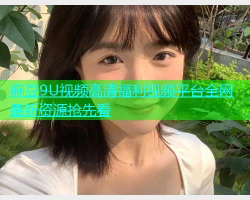 麻豆9U视频高清福利视频平台全网最新资源抢先看