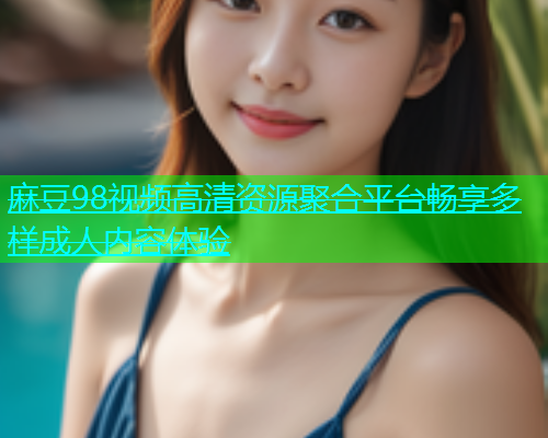 麻豆98视频高清资源聚合平台畅享多样成人内容体验