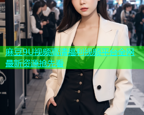 麻豆9U视频高清福利视频平台全网最新资源抢先看