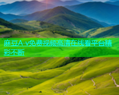麻豆A v免费视频高清在线看平台精彩不断